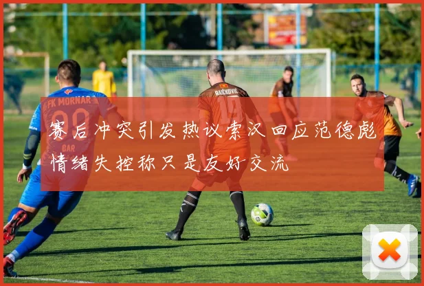 赛后冲突引发热议索汉回应范德彪情绪失控称只是友好交流