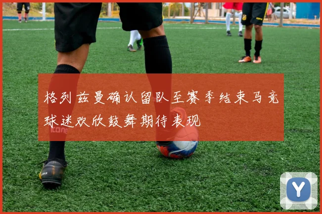 格列兹曼确认留队至赛季结束马竞球迷欢欣鼓舞期待表现