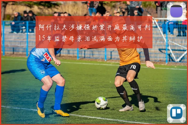 阿什拉夫涉嫌强奸案开庭最高可判15年监禁母亲泪流满面为其辩护