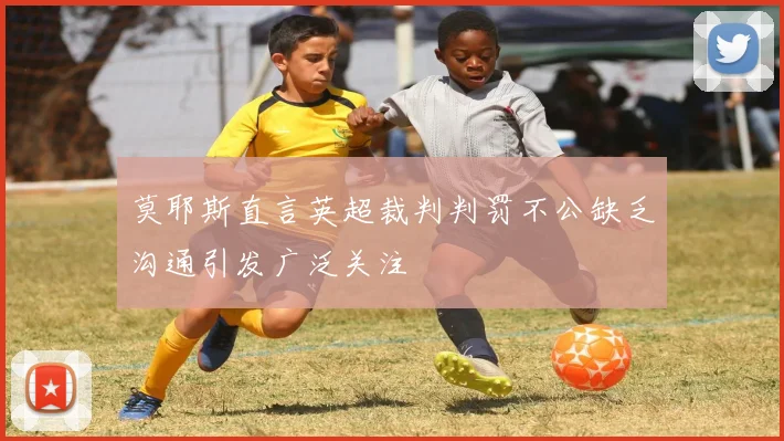 莫耶斯直言英超裁判判罚不公缺乏沟通引发广泛关注