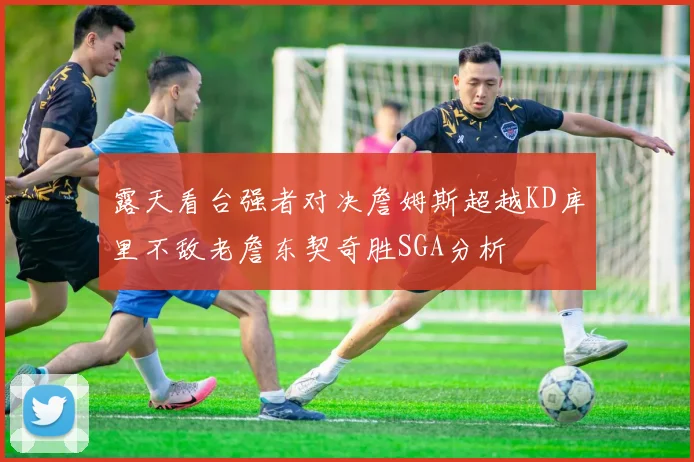 露天看台强者对决詹姆斯超越KD库里不敌老詹东契奇胜SGA分析