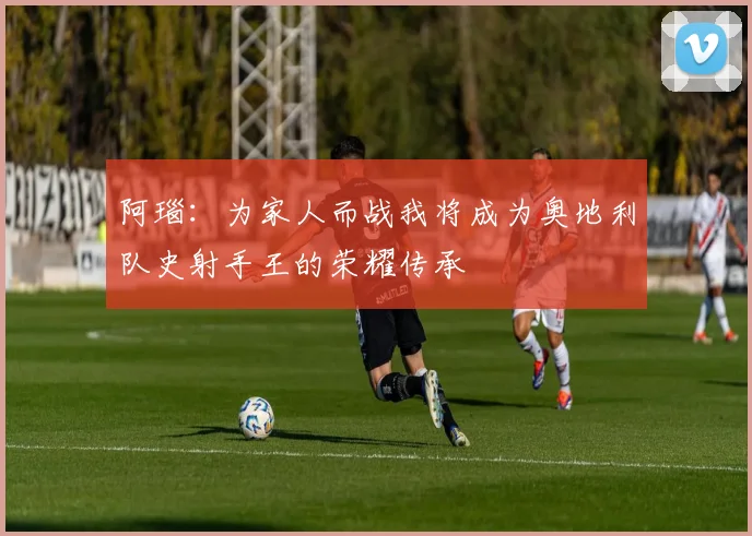 阿瑙：为家人而战我将成为奥地利队史射手王的荣耀传承