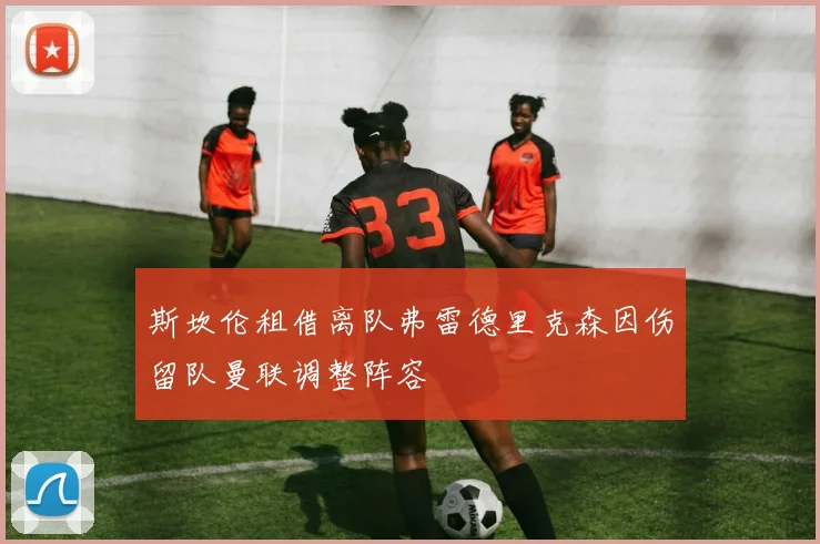 斯坎伦租借离队弗雷德里克森因伤留队曼联调整阵容